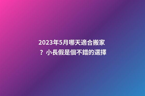 2023年5月哪天適合搬家？小長假是個不錯的選擇